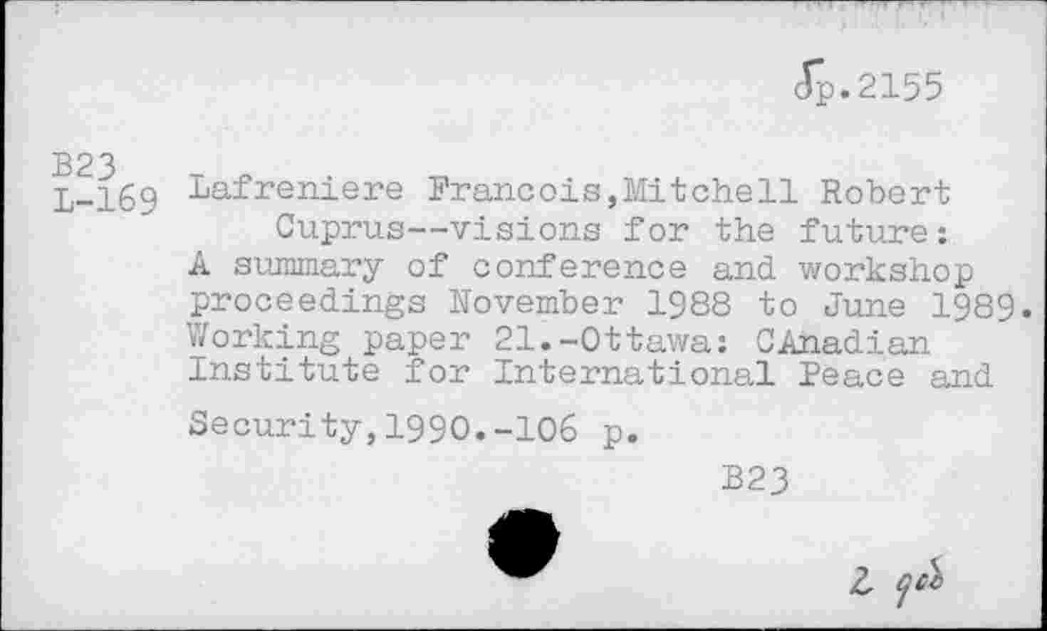 ﻿(Tp.2155
B23 L-169
Lafreniere Francois,Mitchell Robert Cuprus—visions for the future;
A summary of conference and workshop proceedings November 1988 to June 1989. Working paper 21.-Ottawa: Canadian Institute for International Peace and
Security,1990.-106 p.
B23